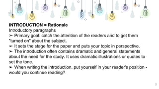 14
INTRODUCTION = Rationale
Introductory paragraphs
➢ Primary goal: catch the attention of the readers and to get them
"turned on" about the subject.
➢ It sets the stage for the paper and puts your topic in perspective.
➢ The introduction often contains dramatic and general statements
about the need for the study. It uses dramatic illustrations or quotes to
set the tone.
➢ When writing the introduction, put yourself in your reader's position -
would you continue reading?
 