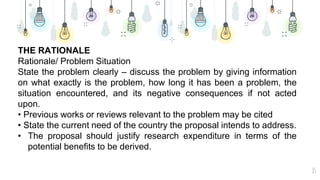 15
THE RATIONALE
Rationale/ Problem Situation
State the problem clearly – discuss the problem by giving information
on what exactly is the problem, how long it has been a problem, the
situation encountered, and its negative consequences if not acted
upon.
• Previous works or reviews relevant to the problem may be cited
• State the current need of the country the proposal intends to address.
• The proposal should justify research expenditure in terms of the
potential benefits to be derived.
 