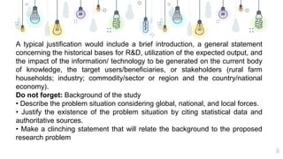 16
A typical justification would include a brief introduction, a general statement
concerning the historical bases for R&D, utilization of the expected output, and
the impact of the information/ technology to be generated on the current body
of knowledge, the target users/beneficiaries, or stakeholders (rural farm
households; industry; commodity/sector or region and the country/national
economy).
Do not forget: Background of the study
• Describe the problem situation considering global, national, and local forces.
• Justify the existence of the problem situation by citing statistical data and
authoritative sources.
• Make a clinching statement that will relate the background to the proposed
research problem
 