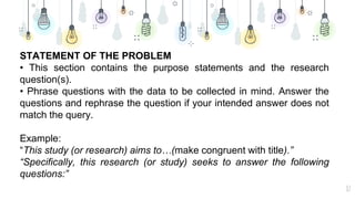 17
STATEMENT OF THE PROBLEM
• This section contains the purpose statements and the research
question(s).
• Phrase questions with the data to be collected in mind. Answer the
questions and rephrase the question if your intended answer does not
match the query.
Example:
“This study (or research) aims to…(make congruent with title).”
“Specifically, this research (or study) seeks to answer the following
questions:”
 