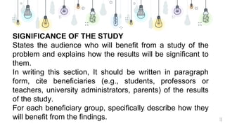 18
SIGNIFICANCE OF THE STUDY
States the audience who will benefit from a study of the
problem and explains how the results will be significant to
them.
In writing this section, It should be written in paragraph
form, cite beneficiaries (e.g., students, professors or
teachers, university administrators, parents) of the results
of the study.
For each beneficiary group, specifically describe how they
will benefit from the findings.
 