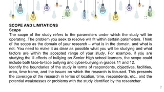19
SCOPE AND LIMITATIONS
Scope
The scope of the study refers to the parameters under which the study will be
operating. The problem you seek to resolve will fit within certain parameters. Think
of the scope as the domain of your research – what is in the domain, and what is
not. You need to make it as clear as possible what you will be studying and what
factors are within the accepted range of your study. For example, if you are
studying the ill effects of bullying on Senior High school learners, the scope could
include both face-to-face bullying and cyber-bullying in grades 11 and 12.
Identify the boundaries of the study in terms of respondents, objectives, facilities,
area, time frame, and the issues on which the research is focused. This presents
the coverage of the research in terms of location, time, respondents, etc., and the
potential weaknesses or problems with the study identified by the researcher.
 