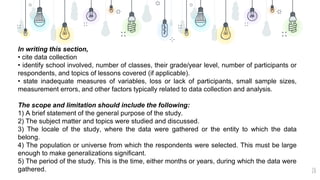 20
In writing this section,
• cite data collection
• identify school involved, number of classes, their grade/year level, number of participants or
respondents, and topics of lessons covered (if applicable).
• state inadequate measures of variables, loss or lack of participants, small sample sizes,
measurement errors, and other factors typically related to data collection and analysis.
The scope and limitation should include the following:
1) A brief statement of the general purpose of the study.
2) The subject matter and topics were studied and discussed.
3) The locale of the study, where the data were gathered or the entity to which the data
belong.
4) The population or universe from which the respondents were selected. This must be large
enough to make generalizations significant.
5) The period of the study. This is the time, either months or years, during which the data were
gathered.
 