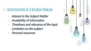 Identification of A Research Problem
⊹ Interest in the Subject Matter
⊹ Availability of information
⊹ Timeliness and relevance of the topic
Limitation on the subject
⊹ Personal resources
4
 