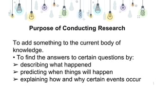 5
Purpose of Conducting Research
To add something to the current body of
knowledge.
• To find the answers to certain questions by:
➢ describing what happened
➢ predicting when things will happen
➢ explaining how and why certain events occur
 