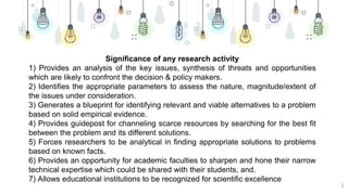 6
Significance of any research activity
1) Provides an analysis of the key issues, synthesis of threats and opportunities
which are likely to confront the decision & policy makers.
2) Identifies the appropriate parameters to assess the nature, magnitude/extent of
the issues under consideration.
3) Generates a blueprint for identifying relevant and viable alternatives to a problem
based on solid empirical evidence.
4) Provides guidepost for channeling scarce resources by searching for the best fit
between the problem and its different solutions.
5) Forces researchers to be analytical in finding appropriate solutions to problems
based on known facts.
6) Provides an opportunity for academic faculties to sharpen and hone their narrow
technical expertise which could be shared with their students, and.
7) Allows educational institutions to be recognized for scientific excellence
 