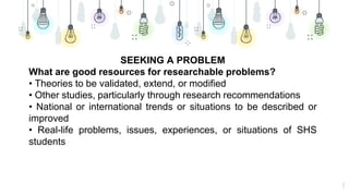 7
SEEKING A PROBLEM
What are good resources for researchable problems?
• Theories to be validated, extend, or modified
• Other studies, particularly through research recommendations
• National or international trends or situations to be described or
improved
• Real-life problems, issues, experiences, or situations of SHS
students
 