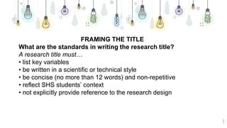 8
FRAMING THE TITLE
What are the standards in writing the research title?
A research title must…
• list key variables
• be written in a scientific or technical style
• be concise (no more than 12 words) and non-repetitive
• reflect SHS students’ context
• not explicitly provide reference to the research design
 