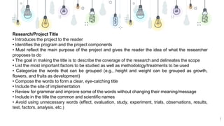 9
Research/Project Title
• Introduces the project to the reader
• Identifies the program and the project components
• Must reflect the main purpose of the project and gives the reader the idea of what the researcher
proposes to do
• The goal in making the title is to describe the coverage of the research and delineates the scope
• List the most important factors to be studied as well as methodology/treatments to be used
• Categorize the words that can be grouped (e.g., height and weight can be grouped as growth,
flowers, and fruits as development)
• Compose the words to form a clear, eye-catching title
• Include the site of implementation
• Review for grammar and improve some of the words without changing their meaning/message
• Include in the title the common and scientific names
• Avoid using unnecessary words (effect, evaluation, study, experiment, trials, observations, results,
test, factors, analysis, etc.)
 