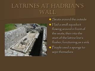 Latrines at haDrian’sLatrines at haDrian’s
WaLLWaLL
 Seats around the outsideSeats around the outside
 Had a small aquaductHad a small aquaduct
flowing around in front offlowing around in front of
the seats, then into thethe seats, then into the
start of the latrine line’sstart of the latrine line’s
flusher, functioning as a sinkflusher, functioning as a sink
 People used a sponge toPeople used a sponge to
wipe themselveswipe themselves
 