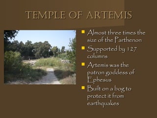 Temple of ArTemisTemple of ArTemis
 Almost three times theAlmost three times the
size of the Parthenonsize of the Parthenon
 Supported by 127Supported by 127
columnscolumns
 Artemis was theArtemis was the
patron goddess ofpatron goddess of
EphesusEphesus
 Built on a bog toBuilt on a bog to
protect it fromprotect it from
earthquakesearthquakes
 