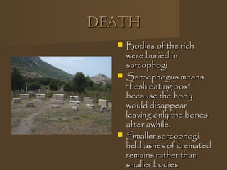 DeathDeath
 Bodies of the richBodies of the rich
were buried inwere buried in
sarcophogisarcophogi
 Sarcophogus meansSarcophogus means
“flesh eating box”“flesh eating box”
because the bodybecause the body
would disappearwould disappear
leaving only the bonesleaving only the bones
after awhile.after awhile.
 Smaller sarcophogiSmaller sarcophogi
held ashes of crematedheld ashes of cremated
remains rather thanremains rather than
smaller bodiessmaller bodies
 
