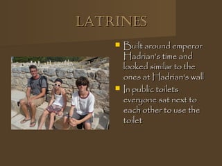 LatrinesLatrines
 Built around emperorBuilt around emperor
Hadrian’s time andHadrian’s time and
looked similar to thelooked similar to the
ones at Hadrian's wallones at Hadrian's wall
 In public toiletsIn public toilets
everyone sat next toeveryone sat next to
each other to use theeach other to use the
toilettoilet
 