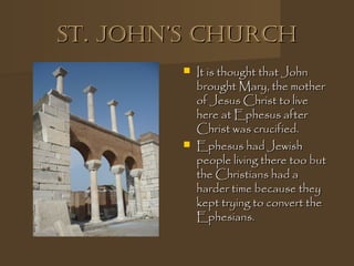 st. John’s ChurChst. John’s ChurCh
 It is thought that JohnIt is thought that John
brought Mary, the motherbrought Mary, the mother
of Jesus Christ to liveof Jesus Christ to live
here at Ephesus afterhere at Ephesus after
Christ was crucified.Christ was crucified.
 Ephesus had JewishEphesus had Jewish
people living there too butpeople living there too but
the Christians had athe Christians had a
harder time because theyharder time because they
kept trying to convert thekept trying to convert the
Ephesians.Ephesians.
 
