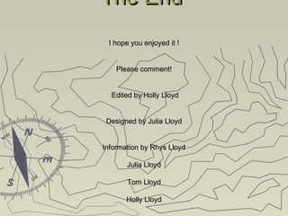 The EndThe End
I hope you enjoyed it !I hope you enjoyed it !
Please comment!Please comment!
Edited by Holly LloydEdited by Holly Lloyd
Designed by Julia LloydDesigned by Julia Lloyd
Information by Rhys LloydInformation by Rhys Lloyd
Julia LloydJulia Lloyd
Tom LloydTom Lloyd
Holly LloydHolly Lloyd
 
