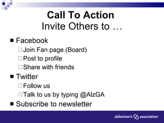 Call To Action  Invite Others to … Facebook Join Fan page (Board) Post to profile Share with friends Twitter  Follow us Talk to us by typing @AlzGA Subscribe to newsletter 