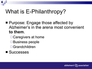 What is E-Philanthropy? Purpose: Engage those affected by Alzheimer’s in the arena most convenient  to them .  Caregivers at home Business people Grandchildren Successes 