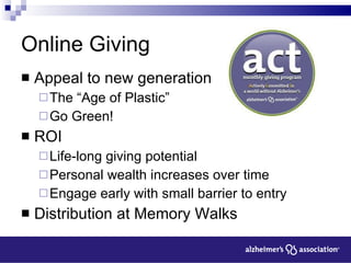 Online Giving Appeal to new generation The “Age of Plastic” Go Green! ROI Life-long giving potential Personal wealth increases over time Engage early with small barrier to entry Distribution at Memory Walks 