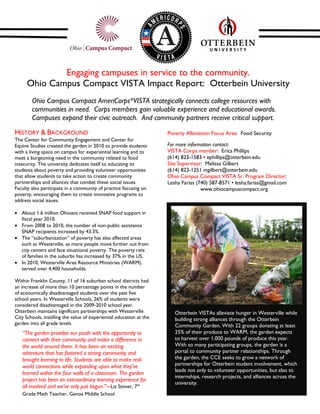Engaging campuses in service to the community.
      Ohio Campus Compact VISTA Impact Report: Otterbein University
        Ohio Campus Compact AmeriCorps*VISTA strategically connects college resources with
        communities in need. Corps members gain valuable experience and educational awards.
        Campuses expand their civic outreach. And community partners receive critical support.
HISTORY & BACKGROUND                                                  Poverty Alleviation Focus Area: Food Security
The Center for Community Engagement and Center for
Equine Studies created the garden in 2010 to provide students         For more information contact:
with a living space on campus for experiential learning and to        VISTA Corps member: Erica Phillips
meet a burgeoning need in the community related to food               (614) 823-1583 • ephillips@otterbein.edu
insecurity. The university dedicates itself to educating its          Site Supervisor: Melissa Gilbert
students about poverty and providing volunteer opportunities          (614) 823-1251 mgilbert@otterbein.edu
that allow students to take action to create community                Ohio Campus Compact VISTA Sr. Program Director:
partnerships and alliances that combat these social issues.           Lesha Farias (740) 587-8571 • lesha.farias@gmail.com
Faculty also participate in a community of practice focusing on                      www.ohiocampuscompact.org
poverty, encouraging them to create innovative programs to
address social issues.

   About 1.6 million Ohioans received SNAP food support in
   fiscal year 2010.
   From 2008 to 2010, the number of non-public assistance
   SNAP recipients increased by 43.3%.
   The “suburbanization” of poverty has also affected areas
   such as Westerville, as more people move further out from
   city centers and face situational poverty. The poverty rate
   of families in the suburbs has increased by 37% in the US.
   In 2010, Westerville Area Resource Ministries (WARM),
   served over 4,400 households.

Within Franklin County, 11 of 16 suburban school districts had
an increase of more than 10 percentage points in the number
of economically disadvantaged students over the past five
school years. In Westerville Schools, 26% of students were
considered disadvantaged in the 2009-2010 school year.
Otterbein maintains significant partnerships with Westerville            Otterbein VISTAs alleviate hunger in Westerville while
City Schools, instilling the value of experiential education at the      building strong alliances through the Otterbein
garden into all grade levels.                                            Community Garden. With 22 groups donating at least
   “The garden provides our youth with the opportunity to                25% of their produce to WARM, the garden expects
   connect with their community and make a difference in                 to harvest over 1,000 pounds of produce this year.
   the world around them. It has been an exciting                        With so many participating groups, the garden is a
   adventure that has fostered a strong community and                    portal to community partner relationships. Through
   brought learning to life. Students are able to make real-             the garden, the CCE seeks to grow a network of
   world connections while expanding upon what they’ve                   partnerships for Otterbein student involvement, which
                                                                         leads not only to volunteer opportunities, but also to
   learned within the four walls of a classroom. The garden
                                                                         internships, research projects, and alliances across the
   project has been an extraordinary learning experience for
                                                                         university.
   all involved and we’ve only just begun.”---Liz Stimer, 7th
   Grade Math Teacher, Genoa Middle School
 