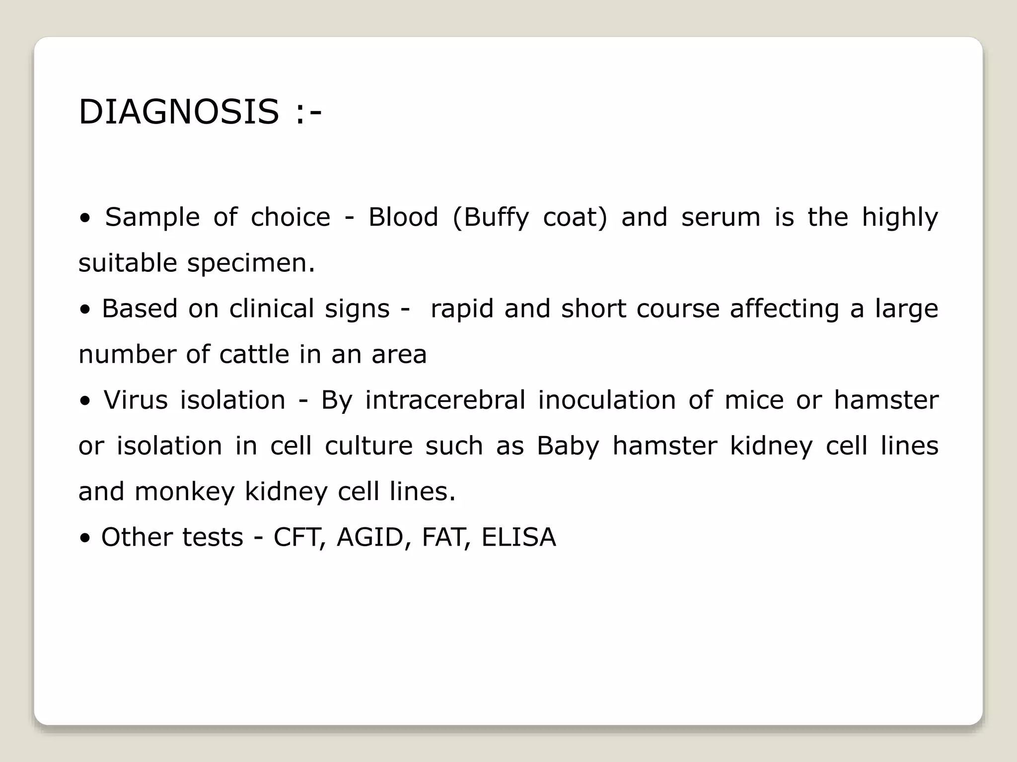 DIAGNOSIS :-
• Sample of choice - Blood (Buffy coat) and serum is the highly
suitable specimen.
• Based on clinical signs - rapid and short course affecting a large
number of cattle in an area
• Virus isolation - By intracerebral inoculation of mice or hamster
or isolation in cell culture such as Baby hamster kidney cell lines
and monkey kidney cell lines.
• Other tests - CFT, AGID, FAT, ELISA
 