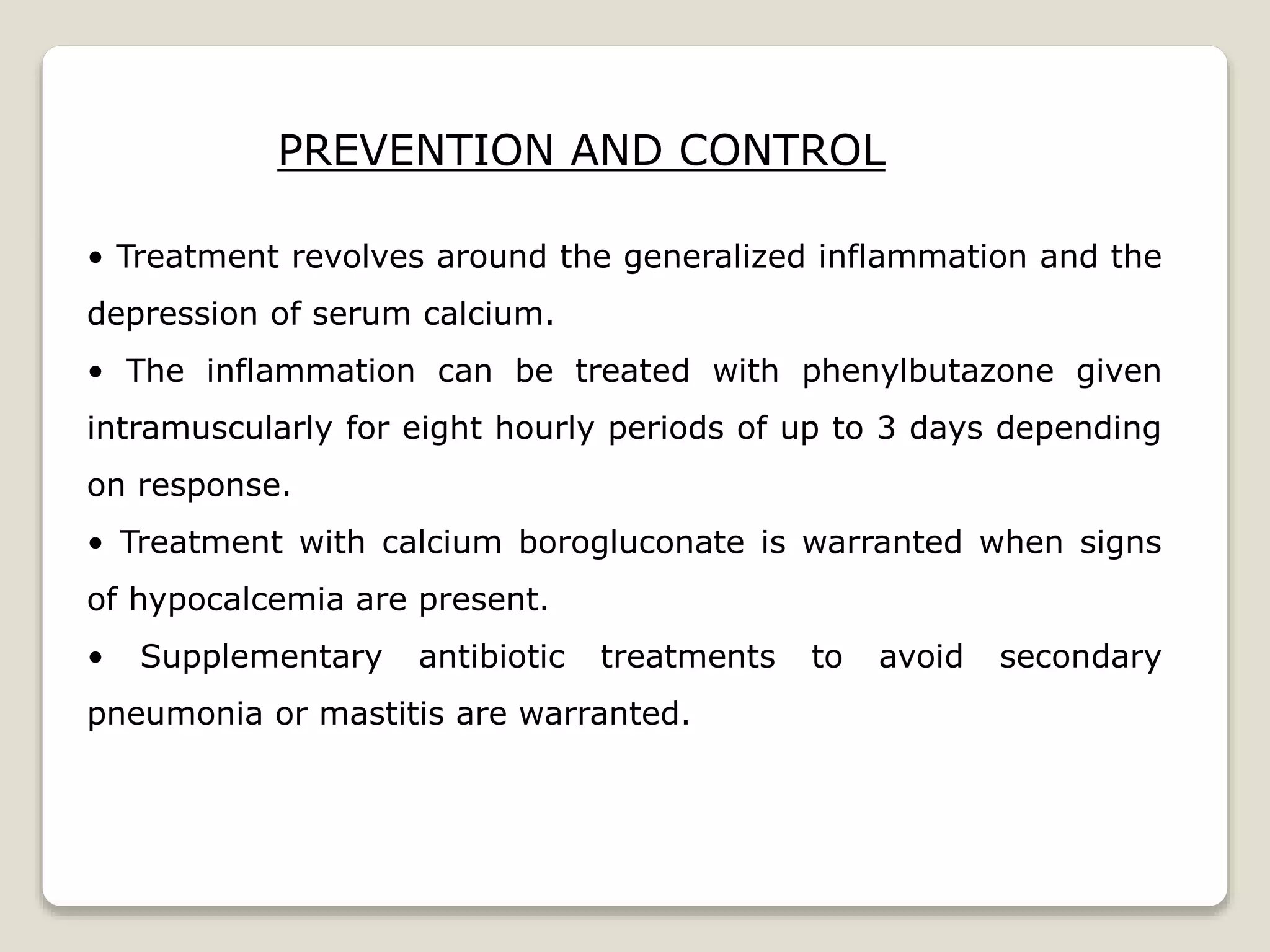 PREVENTION AND CONTROL
• Treatment revolves around the generalized inflammation and the
depression of serum calcium.
• The inflammation can be treated with phenylbutazone given
intramuscularly for eight hourly periods of up to 3 days depending
on response.
• Treatment with calcium borogluconate is warranted when signs
of hypocalcemia are present.
• Supplementary antibiotic treatments to avoid secondary
pneumonia or mastitis are warranted.
 