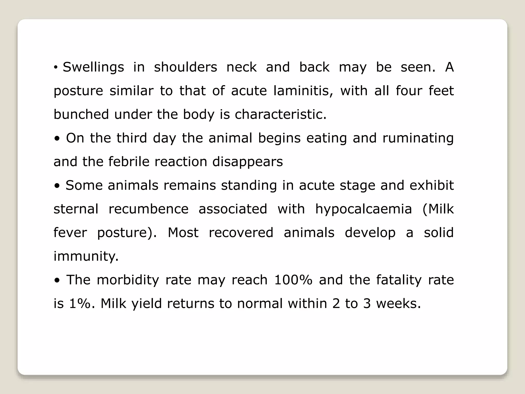• Swellings in shoulders neck and back may be seen. A
posture similar to that of acute laminitis, with all four feet
bunched under the body is characteristic.
• On the third day the animal begins eating and ruminating
and the febrile reaction disappears
• Some animals remains standing in acute stage and exhibit
sternal recumbence associated with hypocalcaemia (Milk
fever posture). Most recovered animals develop a solid
immunity.
• The morbidity rate may reach 100% and the fatality rate
is 1%. Milk yield returns to normal within 2 to 3 weeks.
 