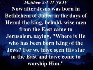 Matthew 2:1-11 NKJV
   Now after Jesus was born in
Bethlehem of Judea in the days of
Herod the king, behold, wise men
       from the East came to
Jerusalem, saying, "Where is He
  who has been born King of the
 Jews? For we have seen His star
   in the East and have come to
          worship Him."
 