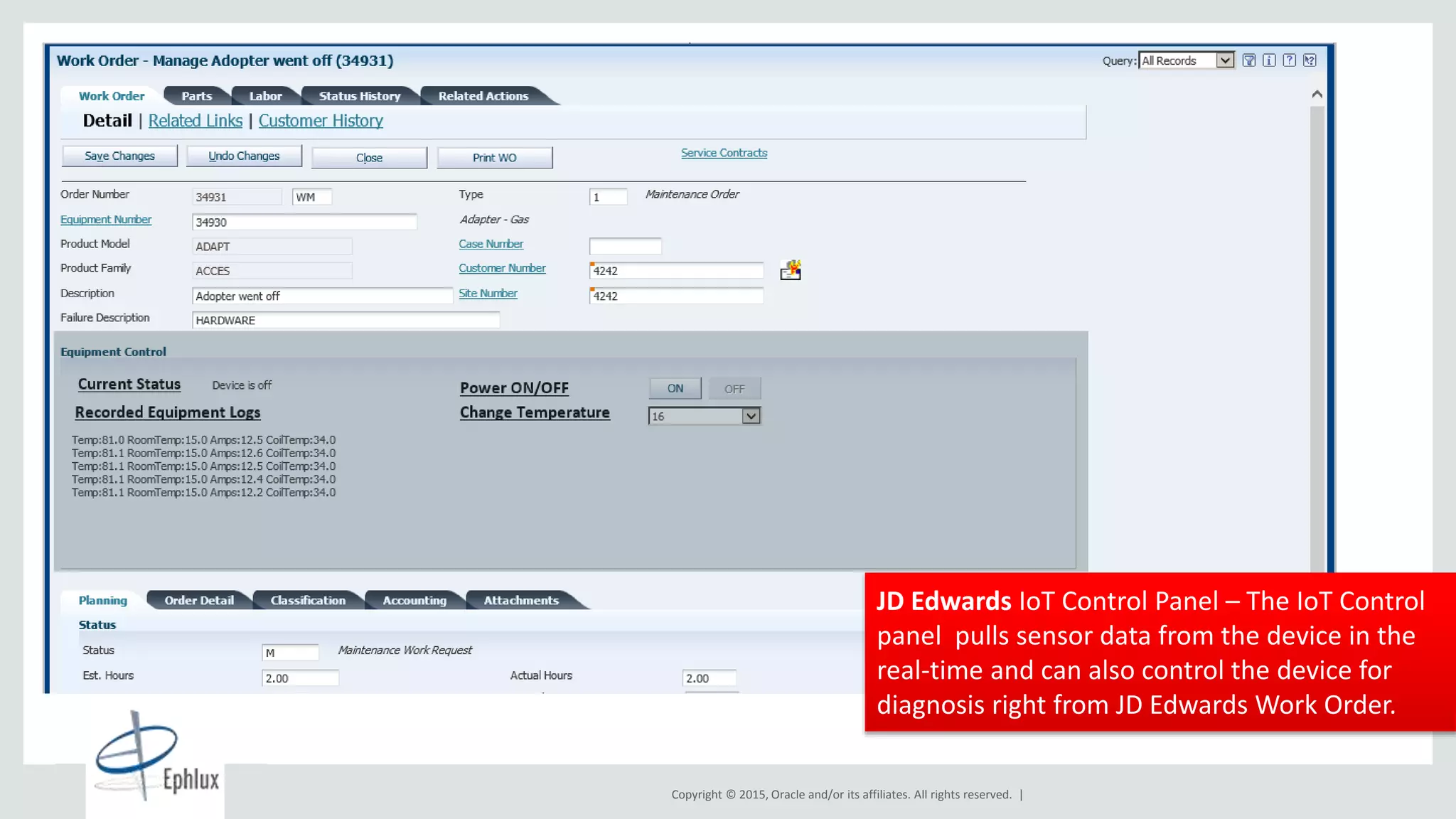 Copyright © 2015, Oracle and/or its affiliates. All rights reserved. |
13
Global Data
Centers
2+ Billion
Cloud Transactions
per Day
Cloud Customers in
180+ Countries
34 Languages
2,100+
Cloud
CX Customers
JD Edwards IoT Control Panel – The IoT Control
panel pulls sensor data from the device in the
real-time and can also control the device for
diagnosis right from JD Edwards Work Order.
 