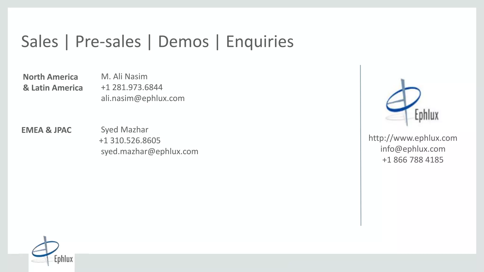 Copyright © 2015, Oracle and/or its affiliates. All rights reserved. |
Sales | Pre-sales | Demos | Enquiries
http://www.ephlux.com
info@ephlux.com
+1 866 788 4185
North America
& Latin America
M. Ali Nasim
+1 281.973.6844
ali.nasim@ephlux.com
EMEA & JPAC Syed Mazhar
+1 310.526.8605
syed.mazhar@ephlux.com
 