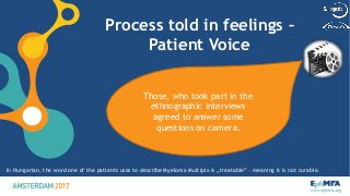 Process told in feelings –
Patient Voice
13
Those, who took part in the
ethnographic interviews
agreed to answer some
questions on camera.
In Hungarian, the word one of the patients uses to describe Myeloma Multiplx is „treatable” – meaning it is not curable.
 