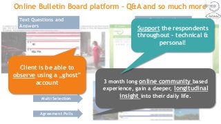 Participant’s
dashboard
Text Questions and
Answers
Single Selection
Multi Selection
Agreement Polls
Using polls
Online Bulletin Board platform – Q&A and so much more
3 month long online community based
experience, gain a deeper, longitudinal
insight into their daily life.
Support the respondents
throughout – technical &
personal!
Client is be able to
observe using a „ghost”
account
 