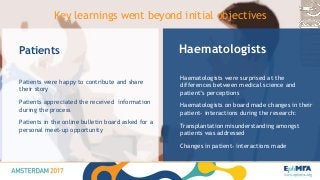 Haematologists
Haematologists were surprised at the
differences between medical science and
patient’s perceptions
Haematologists on board made changes in their
patient- interactions during the research:
Transplantation misunderstanding amongst
patients was addressed
Changes in patient- interactions made
Patients
Patients were happy to contribute and share
their story
Patients appreciated the received information
during the process
Patients in the online bulletin board asked for a
personal meet-up opportunity
Key learnings went beyond initial objectives
 