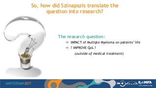 So, how did Szinapszis translate the
question into research?
The research question:
 IMPACT of Multiple Myeloma on patients’ life
 ? IMPROVE QoL ?
(outside of medical treatment)
 