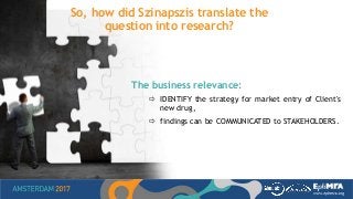 So, how did Szinapszis translate the
question into research?
The business relevance:
 IDENTIFY the strategy for market entry of Client's
new drug,
 findings can be COMMUNICATED to STAKEHOLDERS.
 