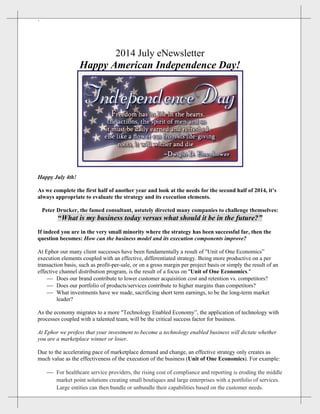 ` 
2014 July eNewsletter
Happy American Independence Day!
Happy July 4th!
As we complete the first half of another year and look at the needs for the second half of 2014, it’s
always appropriate to evaluate the strategy and its execution elements.
Peter Drucker, the famed consultant, astutely directed many companies to challenge themselves:
“What is my business today versus what should it be in the future?”
If indeed you are in the very small minority where the strategy has been successful far, then the
question becomes: How can the business model and its execution components improve?
At Ephor our many client successes have been fundamentally a result of "Unit of One Economics”
execution elements coupled with an effective, differentiated strategy. Being more productive on a per
transaction basis, such as profit-per-sale, or on a gross margin per project basis or simply the result of an
effective channel distribution program, is the result of a focus on "Unit of One Economics."
 Does our brand contribute to lower customer acquisition cost and retention vs. competitors?
 Does our portfolio of products/services contribute to higher margins than competitors?
 What investments have we made, sacrificing short term earnings, to be the long-term market
leader?
As the economy migrates to a more "Technology Enabled Economy”, the application of technology with
processes coupled with a talented team, will be the critical success factor for business.
At Ephor we profess that your investment to become a technology enabled business will dictate whether
you are a marketplace winner or loser.
Due to the accelerating pace of marketplace demand and change, an effective strategy only creates as
much value as the effectiveness of the execution of the business (Unit of One Economics). For example:
 For healthcare service providers, the rising cost of compliance and reporting is eroding the middle
market point solutions creating small boutiques and large enterprises with a portfolio of services.
Large entities can then bundle or unbundle their capabilities based on the customer needs.
 