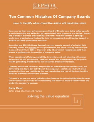 Ephor Group | 1 (888) 000-0000 | www.ephorgroup.com | 24 Greenway Plaza Suite 440 | Houston, TX 77046
Ten Common Mistakes Of Company Boards
How to identify when corrective action will maximize value
Now more so than ever, private company Board of Directors are being called upon to
provide leadership and skills that go beyond traditional governance activities. Boards
and individual directors are becoming “activists” with involvement in strategic
leadership, organizational leadership, interim management, and industry support in
addition to classic governance activities.
According to a 2009 McKinsey Quarterly survey' seventy percent of privately held
company boards are involved in core performance and value creating activities (an
increase from 59% in 2006). However, only 43 percent of respondents said their
boards are effective in the creation of corporate value.
When operational efficiency, scalability, innovation, and exit planning all become
focus areas of the “partnership” between boards and management; the long-term
wealth generating probability for the enterprise drastically increases.
Company Boards are ultimately responsible for maximizing shareholder value, not
performing the day to day activities of the company’s operations. But with every
opportunity there are roadblocks that can overshadow the role of the board and its
ability to effectively oversee the business.
This article serves as a set of guidelines for directors, including highlighting the most
common mistakes made by board leadership that reduce a board’s effectiveness and
hinder the company’s success.
Garry Meier
Ephor Group Chairman and Founder
 