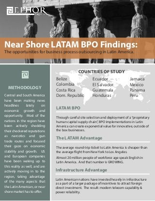 Near Shore LATAM BPO Findings:
The opportunities for business process outsourcing in Latin America.

COUNTRIES OF STUDY
METHODOLOGY
Central and South America
have been making news
headlines
lately
on
economic growth and
opportunity. Most of the
nations in the region have
been actively shedding
their checkered reputations
as narcotics and gun
trade routes and focused
their gaze on economic
stability and growth. US
and European companies
have been waking up to
this reality as well, and are
actively moving in to the
region, taking advantage
of the many aspects that
the Latin American, or near
shore market has to offer.

Belize
Colombia
Costa Rica
Dom. Republic

Ecuador
El Salvador
Guatemala
Honduras

Jamaica
Mexico
Panama
Peru

LATAM BPO
Through careful site selection and deployment of a “proprietary
human capital supply chain”, BPO implementations in Latin
America can create exponential value for innovative, outside of
the box businesses.

The LATAM Advantage
The average round-trip ticket to Latin America is cheaper than
the average flight from New York to Los Angeles.
Almost 20 million people of workforce age speak English in
Latin America. And that number is GROWING.

Infrastructure Advantage
Latin American nations have invested heavily in infrastructure
as a part of a larger package of incentives to attract foreign
direct investment. The result: modern telecom capability &
power reliability.

 