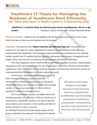 Healthcare IT Thesis for Managing the
    Business of Healthcare More Efficiently.
  The “Yellow Brick Road” to Wealth Creation in IT Outsourcing (ITO)

      “Healthcare is a terminal illness for America’s governments and businesses. We are in big
      trouble.”                          - Professor Clayton Christensen, Harvard Business School


Situation Analysis: Patients are not satisfied with the Quality of Care and the Cost of Care.
While Providers of Care are not satisfied with the Vendors.


Preamble: The advent of the ‘Patient Protection and Affordable Care Act ’ provides further
evidence of the need for smart, integrated IT solutions that are effectively and efficiently
implemented and maintained. The successful implementation and maintenance of an effective
system results from IT solutions that are expertly intertwined with process, management and
people. Herein lays the key to prosperously managing the business of healthcare.
      The 2010 healthcare reform confirms the governments spotlight on quality, measurement,
transparency and outcomes through the use of regulations, reporting, incentives and penalties.
Additionally, more information will be publically available and consumers will become savvier at
understanding the implications of a bottom percentile result.
      Furthermore, healthcare players must respond to
these themes in an environment of declining
reimbursement (Medicare spending will be reduced by                   We believe that major
almost $500 billion over the next 10 years) and a greater               change is inevitable
number of insured (an estimate 32 million) with an                  because of the economic
increased number of coverage choices.
                                                                     dynamics including the
      Pay for performance is now inevitable, along with
                                                                  proliferation and increasing
bundled payments etc.; the days of fee for service are in
                                                                    complexity of healthcare
rapid decline. Healthcare providers will need to become
                                                                   transactions, consumerism,
more creative and innovative in the funding and delivery
of their services in order to survive.
                                                                  and the rising importance of

As individual insurance coverage grows, payers will be             financial risk management.
driven to develop new products and demand for doctors’
                                                                                                         1

 Ephor Group | 1 (800) 379-9330 | www.ephorgroup.com | 24 Greenway Plaza Suite 440 | Houston, TX 77046
 