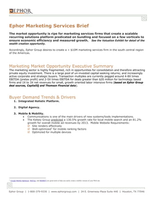 Ephor Marketing Services Brief
The market opportunity is ripe for marketing services firms that create a scalable
recurring solutions platform predicated on bundling and focused on a few verticals to
ensure economic efficiency and measured growth. See the Valuation Exhibit for detail of the
wealth creation opportunity.

Accordingly, Ephor Group desires to create a > $10M marketing services firm in the south central region
of the Americas.




Marketing Market Opportunity Executive Summary
The marketing sector is highly fragmented, rich in opportunities for consolidation and therefore attracting
private equity investment. There is a large pool of un-invested capital seeking returns; and increasingly
active corporate and strategic buyers. Transaction multiples are currently pegged around 4-8X times
EBITDA (pretax profit) and 2-5X times EBITDA for deals greater than $20 million for technology based
firms and 1X to 3X net revenues for small, growth oriented labor intensive firms (based on Ephor Group
deal sources, CapitalIQ and Thomson Financial data).



Buyer Demand Trends & Drivers
        1. Integrated Holistic Platform.

        2. Digital Agency.

        3. Mobile & Mobility.
              Communications is one of the main drivers of new systems/tools implementations.
              The Kelsey Group predicted a 130.5% growth rate for local mobile search and an 81.2%
                 growth for overall mobile ad revenues by 2013. Mobile Website Requirements:
                  Site renders effectively
                  Well-optimized1 for mobile ranking factors
                  Optimzied for multiple devices




1
    Google Mobile Optimizer, MoFuse, and MOBIFY are great tools to help you easily create a mobile version of your Web site.




Ephor Group | 1-800-379-9330 | www.ephorgroup.com | 24 E. Greenway Plaza Suite 440 | Houston, TX 77046
 