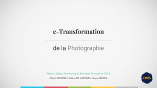 Claire ESCUDIE - Solène DE LATOUR - Fanny MAZZA
e-Transformation
Master Digital Marketing & Business Promotion 2016
de la Photographie
 