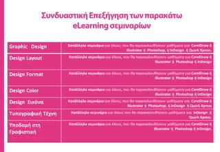 Graphic Design Κατάλληλο σεμινάριο για όλους, που θα παρακολουθήσουν μαθήματα για: CorelDraw ή
Illustrator ή Photoshop, ή InDesign ή Quark Xpress.
Design Layout Κατάλληλο σεμινάριο για όλους, που θα παρακολουθήσουν μαθήματα για:CorelDraw ή
Illustrator ή Photoshop ή InDesign
Design Format Κατάλληλο σεμινάριο για όλους, που θα παρακολουθήσουν μαθήματα για:CorelDraw ή
Illustrator ή Photoshop ή InDesign
Design Color Κατάλληλο σεμινάριο για όλους, που θα παρακολουθήσουν μαθήματα για:CorelDraw ή
Illustrator ή Photoshop ή InDesign
Design Εικόνα Κατάλληλο σεμινάριο για όλους, που θα παρακολουθήσουν μαθήματα για: CorelDraw ή
Illustrator ή Photoshop, ή InDesign ή Quark Xpress
Τυπογραφική Τέχνη Κατάλληλο σεμινάριο για όλους που θα παρακολουθήσουν μαθήματα για: InDesign ή
Quark Xpress.
Υποδομή στη
Γραφιστική
Κατάλληλο σεμινάριο για όλους, που θα παρακολουθήσουν μαθήματα για:CorelDraw ή
Illustrator ή Photoshop ή InDesign.
 
