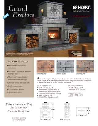 HARVEST BLEND
Rockwood Grand Fireplace Kit, Pewter Blend with
left and right wood box kits and a hearth kit.
Grand
Fireplace
Learn more by visiting:
www.ephenry.com
Enjoy a warm, crackling
fire in your own
backyard living room
FRONT LEFT
103.41
60.00 36.00
64.00
41.00
TOP
FRONT
BOTTOM
103.41
60.00 36.0
Standard Features
■ Easy-to-read, step-by-step
instructions
■ Rockwood’s multipiece Lakeland/
Riverland block
■ Silver Creek’s hand-chiseled
limestone mantels and tops
■ Concrete precut and sized to fit
■ Steel reinforcements
■ VOC compliant adhesive
■ Construction Gloves
At more than eight feet high and up to twelve feet wide (with Wood Boxes), the Grand
Fireplace is the perfect centerpiece for your outdoor living room. Its appeal comes from
its large profile, universal design, and aged appearance.
GRAND FIREPLACE KIT
■ 60 W x 36 D x 102 H
■ Lennox Hearth Products Merit 36
stainless steel, wood-burning insert
■ 4’ stainless steel stovepipe chimney
■ Spark suppressor cap
■ Optional Arbor Oak, gas log set
GRAND WOOD BOX KIT*
■ 40 W x 36 D x 50 H
■ Available left or right side
GRAND HEARTH KIT*
■ 60 W x 20 D x 10 H
*optional
DAKOTA BLENDPEWTER BLEND
Hearth Kit
Wood Box Kit
 