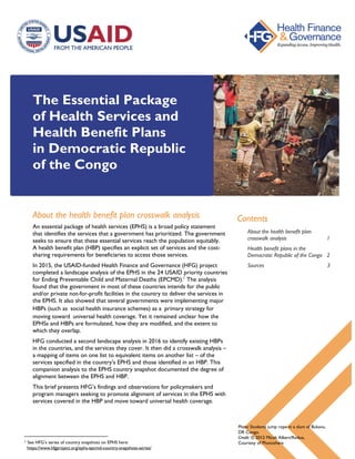 The Essential Package
of Health Services and
Health Benefit Plans
in Democratic Republic
of the Congo
About the health benefit plan crosswalk analysis
An essential package of health services (EPHS) is a broad policy statement
that identifies the services that a government has prioritized. The government
seeks to ensure that these essential services reach the population equitably.
A health benefit plan (HBP) specifies an explicit set of services and the cost-
sharing requirements for beneficiaries to access those services.
In 2015, the USAID-funded Health Finance and Governance (HFG) project
completed a landscape analysis of the EPHS in the 24 USAID priority countries
for Ending Preventable Child and Maternal Deaths (EPCMD).1
The analysis
found that the government in most of these countries intends for the public
and/or private not-for-profit facilities in the country to deliver the services in
the EPHS. It also showed that several governments were implementing major
HBPs (such as social health insurance schemes) as a primary strategy for
moving toward universal health coverage. Yet it remained unclear how the
EPHSs and HBPs are formulated, how they are modified, and the extent to
which they overlap.
HFG conducted a second landscape analysis in 2016 to identify existing HBPs
in the countries, and the services they cover. It then did a crosswalk analysis –
a mapping of items on one list to equivalent items on another list – of the
services specified in the country’s EPHS and those identified in an HBP. This
companion analysis to the EPHS country snapshot documented the degree of
alignment between the EPHS and HBP.
This brief presents HFG’s findings and observations for policymakers and
program managers seeking to promote alignment of services in the EPHS with
services covered in the HBP and move toward universal health coverage.
1 See HFG’s series of country snapshots on EPHS here:
https://www.hfgproject.org/ephs-epcmd-country-snapshots-series/
Contents
About the health benefit plan
crosswalk analysis 1
Health benefit plans in the
Democratic Republic of the Congo 2
Sources 3
Photo: Students jump rope in a slum of Bukavu,
DR Congo.
Credit: © 2012 Micah Albert/Redux,
Courtesy of Photoshare
 