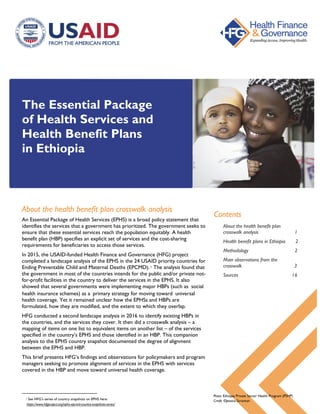 The Essential Package
of Health Services and
Health Benefit Plans
in Ethiopia
About the health benefit plan crosswalk analysis
An Essential Package of Health Services (EPHS) is a broad policy statement that
identifies the services that a government has prioritized. The government seeks to
ensure that these essential services reach the population equitably. A health
benefit plan (HBP) specifies an explicit set of services and the cost-sharing
requirements for beneficiaries to access those services.
In 2015, the USAID-funded Health Finance and Governance (HFG) project
completed a landscape analysis of the EPHS in the 24 USAID priority countries for
Ending Preventable Child and Maternal Deaths (EPCMD). 1 The analysis found that
the government in most of the countries intends for the public and/or private not-
for-profit facilities in the country to deliver the services in the EPHS. It also
showed that several governments were implementing major HBPs (such as social
health insurance schemes) as a primary strategy for moving toward universal
health coverage. Yet it remained unclear how the EPHSs and HBPs are
formulated, how they are modified, and the extent to which they overlap.
HFG conducted a second landscape analysis in 2016 to identify existing HBPs in
the countries, and the services they cover. It then did a crosswalk analysis – a
mapping of items on one list to equivalent items on another list – of the services
specified in the country’s EPHS and those identified in an HBP. This companion
analysis to the EPHS country snapshot documented the degree of alignment
between the EPHS and HBP.
This brief presents HFG’s findings and observations for policymakers and program
managers seeking to promote alignment of services in the EPHS with services
covered in the HBP and move toward universal health coverage.
1 See HFG’s series of country snapshots on EPHS here:
https://www.hfgproject.org/ephs-epcmd-country-snapshots-series/
Contents
About the health benefit plan
crosswalk analysis 1
Health benefit plans in Ethiopia 2
Methodology 2
Main observations from the
crosswalk 3
Sources 16
Photo: Ethiopia Private Sector Health Program (PSHP)
Credit: ©Jessica Scranton
 