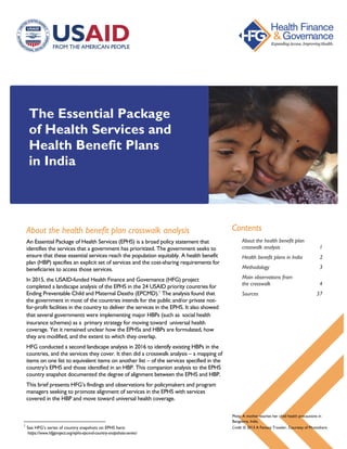 The Essential Package
of Health Services and
Health Benefit Plans
in India
About the health benefit plan crosswalk analysis
An Essential Package of Health Services (EPHS) is a broad policy statement that
identifies the services that a government has prioritized. The government seeks to
ensure that these essential services reach the population equitably. A health benefit
plan (HBP) specifies an explicit set of services and the cost-sharing requirements for
beneficiaries to access those services.
In 2015, the USAID-funded Health Finance and Governance (HFG) project
completed a landscape analysis of the EPHS in the 24 USAID priority countries for
Ending Preventable Child and Maternal Deaths (EPCMD).1
The analysis found that
the government in most of the countries intends for the public and/or private not-
for-profit facilities in the country to deliver the services in the EPHS. It also showed
that several governments were implementing major HBPs (such as social health
insurance schemes) as a primary strategy for moving toward universal health
coverage. Yet it remained unclear how the EPHSs and HBPs are formulated, how
they are modified, and the extent to which they overlap.
HFG conducted a second landscape analysis in 2016 to identify existing HBPs in the
countries, and the services they cover. It then did a crosswalk analysis – a mapping of
items on one list to equivalent items on another list – of the services specified in the
country’s EPHS and those identified in an HBP. This companion analysis to the EPHS
country snapshot documented the degree of alignment between the EPHS and HBP.
This brief presents HFG’s findings and observations for policymakers and program
managers seeking to promote alignment of services in the EPHS with services
covered in the HBP and move toward universal health coverage.
1
See HFG’s series of country snapshots on EPHS here:
https://www.hfgproject.org/ephs-epcmd-country-snapshots-series/ https://www.hfgproject.org/
ephs-epcmd-country-snapshots-series/
Contents
About the health benefit plan
crosswalk analysis 1
Health benefit plans in India 2
Methodology 3
Main observations from
the crosswalk 4
Sources 37
Photo: A mother teaches her child health precautions in
Bangalore, India.
Credit: © 2013 A Fantasy Traveler, Courtesy of Photoshare
 