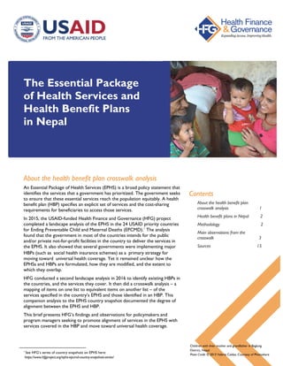 The Essential Package
of Health Services and
Health Benefit Plans
in Nepal
About the health benefit plan crosswalk analysis
An Essential Package of Health Services (EPHS) is a broad policy statement that
identifies the services that a government has prioritized. The government seeks
to ensure that these essential services reach the population equitably. A health
benefit plan (HBP) specifies an explicit set of services and the cost-sharing
requirements for beneficiaries to access those services.
In 2015, the USAID-funded Health Finance and Governance (HFG) project
completed a landscape analysis of the EPHS in the 24 USAID priority countries
for Ending Preventable Child and Maternal Deaths (EPCMD).1
The analysis
found that the government in most of the countries intends for the public
and/or private not-for-profit facilities in the country to deliver the services in
the EPHS. It also showed that several governments were implementing major
HBPs (such as social health insurance schemes) as a primary strategy for
moving toward universal health coverage. Yet it remained unclear how the
EPHSs and HBPs are formulated, how they are modified, and the extent to
which they overlap.
HFG conducted a second landscape analysis in 2016 to identify existing HBPs in
the countries, and the services they cover. It then did a crosswalk analysis – a
mapping of items on one list to equivalent items on another list – of the
services specified in the country’s EPHS and those identified in an HBP. This
companion analysis to the EPHS country snapshot documented the degree of
alignment between the EPHS and HBP.
This brief presents HFG’s findings and observations for policymakers and
program managers seeking to promote alignment of services in the EPHS with
services covered in the HBP and move toward universal health coverage.
1
See HFG’s series of country snapshots on EPHS here:
https://www.hfgproject.org/ephs-epcmd-country-snapshots-series/
Contents
About the health benefit plan
crosswalk analysis 1
Health benefit plans in Nepal 2
Methodology 2
Main observations from the
crosswalk 3
Sources 15
Children with their mother and grandfather in Baglung
District, Nepal.
Photo Credit: © 2013 Valerie Caldas, Courtesy of Photoshare
 