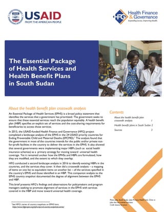 The Essential Package
of Health Services and
Health Benefit Plans
in South Sudan
About the health benefit plan crosswalk analysis
An Essential Package of Health Services (EPHS) is a broad policy statement that
identifies the services that a government has prioritized. The government seeks to
ensure that these essential services reach the population equitably. A health benefit
plan (HBP) specifies an explicit set of services and the cost-sharing requirements for
beneficiaries to access those services.
In 2015, the USAID-funded Health Finance and Governance (HFG) project
completed a landscape analysis of the EPHS in the 24 USAID priority countries for
Ending Preventable Child and Maternal Deaths (EPCMD).1
The analysis found that
the government in most of the countries intends for the public and/or private not-
for-profit facilities in the country to deliver the services in the EPHS. It also showed
that several governments were implementing major HBPs (such as social health
insurance schemes) as a primary strategy for moving toward universal health
coverage. Yet it remained unclear how the EPHSs and HBPs are formulated, how
they are modified, and the extent to which they overlap.
HFG conducted a second landscape analysis in 2016 to identify existing HBPs in the
countries, and the services they cover. It then did a crosswalk analysis – a mapping
of items on one list to equivalent items on another list – of the services specified in
the country’s EPHS and those identified in an HBP. This companion analysis to the
EPHS country snapshot documented the degree of alignment between the EPHS
and HBP.
This brief presents HFG’s findings and observations for policymakers and program
managers seeking to promote alignment of services in the EPHS with services
covered in the HBP and move toward universal health coverage.
1
See HFG’s series of country snapshots on EPHS here:
https://www.hfgproject.org/ephs-epcmd-country-snapshots-series/
Contents
About the health benefit plan
crosswalk analysis 1
Health benefit plans in South Sudan 2
Sources 3
Photo: Juba, South Sudan. Juba Primary Health Unit. Clinic in
Juba that has trained clinicians.
Credit: Jessica Scranton
 