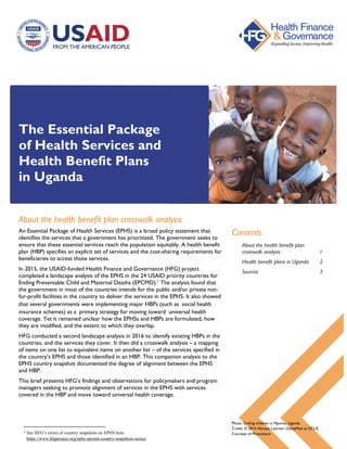 The Essential Package
of Health Services and
Health Benefit Plans
in Uganda
About the health benefit plan crosswalk analysis
An Essential Package of Health Services (EPHS) is a broad policy statement that
identifies the services that a government has prioritized. The government seeks to
ensure that these essential services reach the population equitably. A health benefit
plan (HBP) specifies an explicit set of services and the cost-sharing requirements for
beneficiaries to access those services.
In 2015, the USAID-funded Health Finance and Governance (HFG) project
completed a landscape analysis of the EPHS in the 24 USAID priority countries for
Ending Preventable Child and Maternal Deaths (EPCMD).1
The analysis found that
the government in most of the countries intends for the public and/or private not-
for-profit facilities in the country to deliver the services in the EPHS. It also showed
that several governments were implementing major HBPs (such as social health
insurance schemes) as a primary strategy for moving toward universal health
coverage. Yet it remained unclear how the EPHSs and HBPs are formulated, how
they are modified, and the extent to which they overlap.
HFG conducted a second landscape analysis in 2016 to identify existing HBPs in the
countries, and the services they cover. It then did a crosswalk analysis – a mapping
of items on one list to equivalent items on another list – of the services specified in
the country’s EPHS and those identified in an HBP. This companion analysis to the
EPHS country snapshot documented the degree of alignment between the EPHS
and HBP.
This brief presents HFG’s findings and observations for policymakers and program
managers seeking to promote alignment of services in the EPHS with services
covered in the HBP and move toward universal health coverage.
1 See HFG’s series of country snapshots on EPHS here:
https://www.hfgproject.org/ephs-epcmd-country-snapshots-series/
Contents
About the health benefit plan
crosswalk analysis 1
Health benefit plans in Uganda 2
Sources 3
Photo: Smiling children in Mpoma, Uganda.
Credit: © 2014 Alexaya Learner/ GlobeMed at UCLA,
Courtesy of Photoshare
 