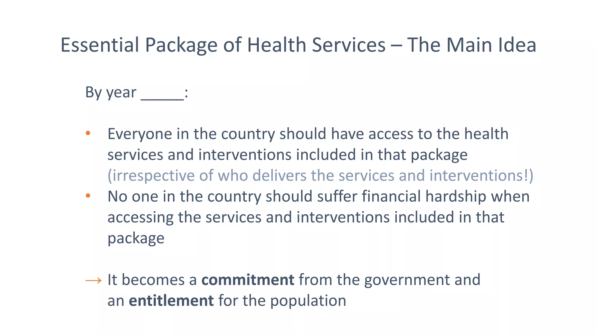 Essential Package of Health Services – The Main Idea
By year _____:
• Everyone in the country should have access to the health
services and interventions included in that package
(irrespective of who delivers the services and interventions!)
• No one in the country should suffer financial hardship when
accessing the services and interventions included in that
package
→ It becomes a commitment from the government and
an entitlement for the population
 