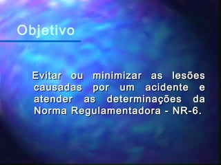 Evitar ou minimizar as lesõesEvitar ou minimizar as lesões
causadas por um acidente ecausadas por um acidente e
atender as determinações daatender as determinações da
Norma Regulamentadora - NR-6.Norma Regulamentadora - NR-6.
Objetivo
 